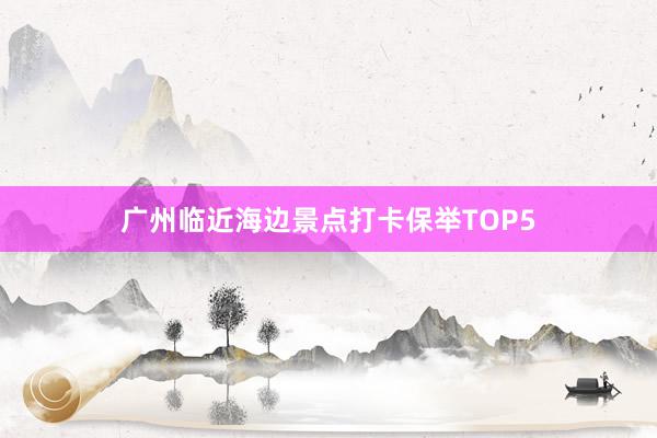 广州临近海边景点打卡保举TOP5