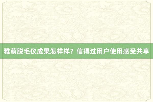 雅萌脱毛仪成果怎样样？信得过用户使用感受共享