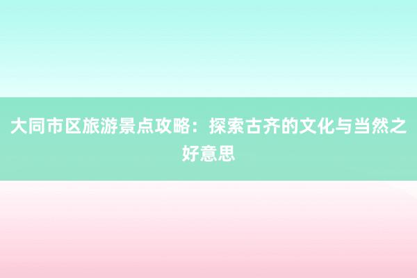 大同市区旅游景点攻略：探索古齐的文化与当然之好意思