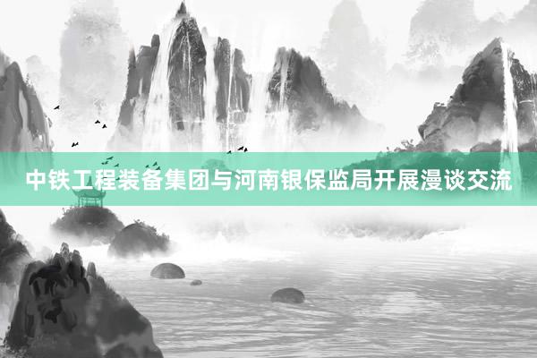 中铁工程装备集团与河南银保监局开展漫谈交流