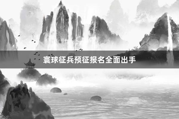 寰球征兵预征报名全面出手