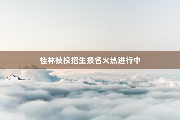 桂林技校招生报名火热进行中